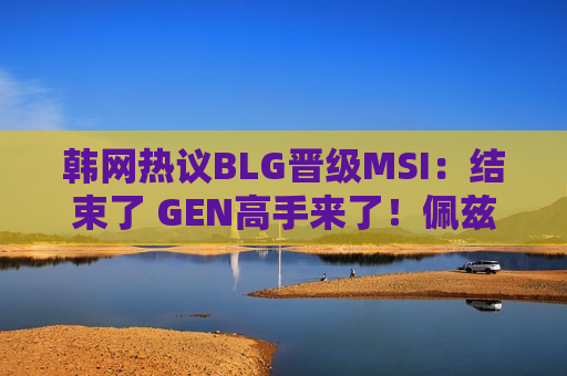韩网热议BLG晋级MSI：结束了 GEN高手来了！佩兹出来了